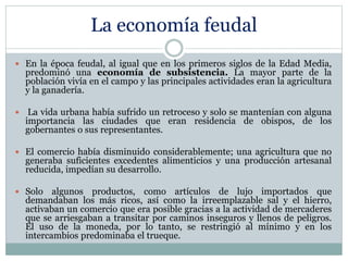 La economía feudal
 En la época feudal, al igual que en los primeros siglos de la Edad Media,
predominó una economía de subsistencia. La mayor parte de la
población vivía en el campo y las principales actividades eran la agricultura
y la ganadería.
 La vida urbana había sufrido un retroceso y solo se mantenían con alguna
importancia las ciudades que eran residencia de obispos, de los
gobernantes o sus representantes.
 El comercio había disminuido considerablemente; una agricultura que no
generaba suficientes excedentes alimenticios y una producción artesanal
reducida, impedían su desarrollo.
 Solo algunos productos, como artículos de lujo importados que
demandaban los más ricos, así como la irreemplazable sal y el hierro,
activaban un comercio que era posible gracias a la actividad de mercaderes
que se arriesgaban a transitar por caminos inseguros y llenos de peligros.
El uso de la moneda, por lo tanto, se restringió al mínimo y en los
intercambios predominaba el trueque.
 