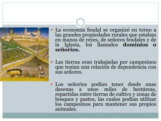  La economía feudal se organizó en torno a
las grandes propiedades rurales que estaban
en manos de reyes, de señores feudales y de
la Iglesia, los llamados dominios o
señoríos.
 Las tierras eran trabajadas por campesinos
que tenían una relación de dependencia con
sus señores.
 Los señoríos podían tener desde unas
decenas a unos miles de hectáreas,
repartidas entre tierras de cultivo y zonas de
bosques y pastos, las cuales podían utilizar
los campesinos para mantener sus propios
animales.
 