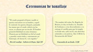 Ceremonias de vasallaje
“El conde preguntó al futuro vasallo si
quería convertirse en su hombre y aquél
le contestó: Lo quiero, después, juntando
las manos que el conde cubrió con las
suyas, se aliaron por un ósculo. El hombre
prometió fidelidad en estos términos:
Prometo por mi fidelidad ser fiel al conde
y guardar contra todos y enteramente mi
homenaje, de buena fe y sin engaños”
“En nombre del señor, Yo, Rogelio de
Beziers, te doy en feudo a ti, Arnaldo
de Corleano y a tus descendientes y os
entrego el castillo para que lo tengáis
en feudo mío, salvo mi fe, mis derechos
señoriales y mi justicia. Año 1138 de la
Encarnación del Señor”
Rito del vasallaje. Galberto de Brujas. Siglo XII Concesión de un feudo. 1138
Carmen Águila, Historia, 2º ESO
 
