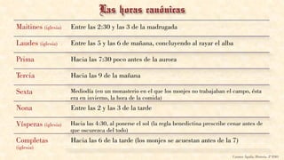Maitines (iglesia) Entre las 2:30 y las 3 de la madrugada
Laudes (iglesia) Entre las 5 y las 6 de mañana, concluyendo al rayar el alba
Prima Hacia las 7:30 poco antes de la aurora
Tercia Hacia las 9 de la mañana
Sexta Mediodía (en un monasterio en el que los monjes no trabajaban el campo, ésta
era en invierno, la hora de la comida)
Nona Entre las 2 y las 3 de la tarde
Vísperas (iglesia) Hacia las 4:30, al ponerse el sol (la regla benedictina prescribe cenar antes de
que oscurezca del todo)
Completas
(iglesia)
Hacia las 6 de la tarde (los monjes se acuestan antes de la 7)
Carmen Águila, Historia, 2º ESO
 