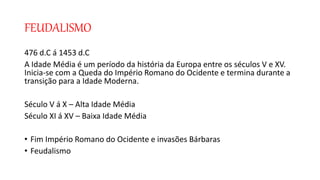 FEUDALISMO
476 d.C á 1453 d.C
A Idade Média é um período da história da Europa entre os séculos V e XV.
Inicia-se com a Queda do Império Romano do Ocidente e termina durante a
transição para a Idade Moderna.
Século V á X – Alta Idade Média
Século XI á XV – Baixa Idade Média
• Fim Império Romano do Ocidente e invasões Bárbaras
• Feudalismo
 