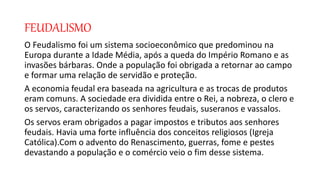 FEUDALISMO
O Feudalismo foi um sistema socioeconômico que predominou na
Europa durante a Idade Média, após a queda do Império Romano e as
invasões bárbaras. Onde a população foi obrigada a retornar ao campo
e formar uma relação de servidão e proteção.
A economia feudal era baseada na agricultura e as trocas de produtos
eram comuns. A sociedade era dividida entre o Rei, a nobreza, o clero e
os servos, caracterizando os senhores feudais, suseranos e vassalos.
Os servos eram obrigados a pagar impostos e tributos aos senhores
feudais. Havia uma forte influência dos conceitos religiosos (Igreja
Católica).Com o advento do Renascimento, guerras, fome e pestes
devastando a população e o comércio veio o fim desse sistema.
 