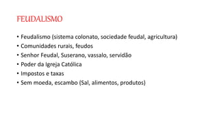FEUDALISMO
• Feudalismo (sistema colonato, sociedade feudal, agricultura)
• Comunidades rurais, feudos
• Senhor Feudal, Suserano, vassalo, servidão
• Poder da Igreja Católica
• Impostos e taxas
• Sem moeda, escambo (Sal, alimentos, produtos)
 