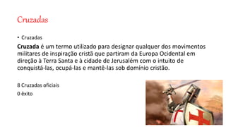 Cruzadas
• Cruzadas
Cruzada é um termo utilizado para designar qualquer dos movimentos
militares de inspiração cristã que partiram da Europa Ocidental em
direção à Terra Santa e à cidade de Jerusalém com o intuito de
conquistá-las, ocupá-las e mantê-las sob domínio cristão.
8 Cruzadas oficiais
0 êxito
 