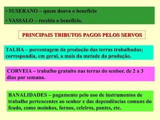 • SUSERANO – quem doava o benefício
• VASSALO – recebia o benefício.
PRINCIPAIS TRIBUTOS PAGOS PELOS SERVOS
TALHA – porcentagem da produção das terras trabalhadas;
correspondia, em geral, a mais da metade da produção.
CORVEIA – trabalho gratuito nas terras do senhor, de 2 a 3
dias por semana.
BANALIDADES – pagamento pelo uso de instrumentos de
trabalho pertencentes ao senhor e das dependências comuns do
feudo, como moinhos, fornos, celeiros, pontes, etc.
 