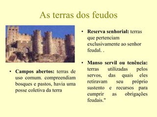 As terras dos feudos
• Reserva senhorial: terras
que pertenciam
exclusivamente ao senhor
feudal. .
• Campos abertos: terras de
uso comum. compreendiam
bosques e pastos, havia uma
posse coletiva da terra
• Manso servil ou tenência:
terras utilizadas pelos
servos, das quais eles
retiravam seu próprio
sustento e recursos para
cumprir as obrigações
feudais."
 
