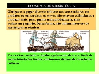 ECONOMIA DE SUBSISTÊNCIA
Obrigados a pagar diversos tributos aos seus senhores, em
produtos ou em serviços, os servos não estavam estimulados a
produzir mais, pois, quanto mais produzissem, mais
acabavam pagando. Dessa forma, não tinham interesse de
aperfeiçoar as técnicas.
Para evitar, contudo o rápido esgotamento da terra, fonte de
sobrevivência dos feudos, adotou-se o sistema de rotação das
culturas.
 