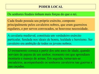 PODER LOCAL
Os senhores feudais tinham mais forças do que o rei.
Cada feudo possuía seu próprio exército, composto
principalmente pelos cavaleiros nobres, que eram guerreiros
regulares, e por servos convocados, se houvesse necessidade.
A cavalaria medieval, constituía um verdadeiro exército
particular, fundada nos ideais de honra, lealdade e heroísmo. Ser
cavaleiro era ambição de todos os jovens nobres.
O treinamento começa a partir dos sete anos de idade, quando
serviam de pajens de um senhor, momento em que aprendiam
montaria e manejo de armas. Em seguida, tornavam-se
escudeiros, acompanhando os senhores cavaleiros nas guerras e
nas caçadas.
 