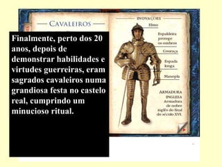 Finalmente, perto dos 20
anos, depois de
demonstrar habilidades e
virtudes guerreiras, eram
sagrados cavaleiros numa
grandiosa festa no castelo
real, cumprindo um
minucioso ritual.
 