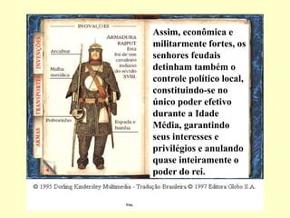Assim, econômica e
militarmente fortes, os
senhores feudais
detinham também o
controle político local,
constituindo-se no
único poder efetivo
durante a Idade
Média, garantindo
seus interesses e
privilégios e anulando
quase inteiramente o
poder do rei.
Fim.
 