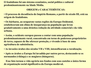 O feudalismo foi um sistema econômico, social político e cultural
predominantemente na Idade Média.
ORIGEM e CARACTERÍSTICAS:
• O processo de decadência do Império Romano, a partir do século III, está na
origem do feudalismo.
• Os bárbaros, ao ocuparem vastas regiões da Europa Ocidental,
estabeleceram um clima de insegurança na população que levou
gradativamente a uma drástica redução da atividade comercial e da vida
urbana.
• Assim, o ocidente europeu passou a contar com uma população
predominantemente rural, concentrada em torno de poderosos proprietários
de terra, capazes de lhe oferecer proteção, e vivendo à base de uma
agricultura de subsistência.
• As invasões árabes dos séculos VII e VIII, intensificaram a ruralização.
• Após os árabes a Europa foi invadida por outros povos, destacando-se os
normandos (vikings) e os magiares (húngaros).
Esse fato tornou a vida agrária nos feudos com seus castelos a única forma
de organização social significativa da Europa medieval.
 