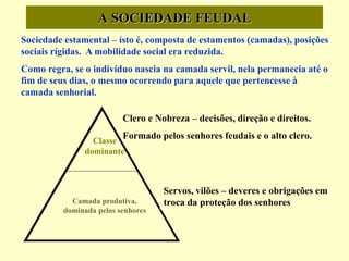 A SOCIEDADE FEUDAL
Classe
dominante
Clero e Nobreza – decisões, direção e direitos.
Formado pelos senhores feudais e o alto clero.
Sociedade estamental – ísto é, composta de estamentos (camadas), posições
sociais rígidas. A mobilidade social era reduzida.
Como regra, se o indivíduo nascia na camada servil, nela permanecia até o
fim de seus dias, o mesmo ocorrendo para aquele que pertencesse à
camada senhorial.
Camada produtiva,
dominada pelos senhores
Servos, vilões – deveres e obrigações em
troca da proteção dos senhores
 