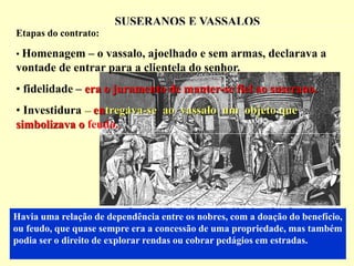 SUSERANOS E VASSALOS
Havia uma relação de dependência entre os nobres, com a doação do benefício,
ou feudo, que quase sempre era a concessão de uma propriedade, mas também
podia ser o direito de explorar rendas ou cobrar pedágios em estradas.
Etapas do contrato:
• Homenagem – o vassalo, ajoelhado e sem armas, declarava a
vontade de entrar para a clientela do senhor.
• fidelidade – era o juramento de manter-se fiel ao suserano.
• Investidura – entregava-se ao vassalo um objeto que
simbolizava o feudo.
 
