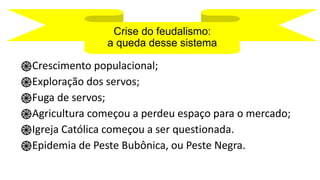 Crise do feudalismo:
a queda desse sistema
֎Crescimento populacional;
֎Exploração dos servos;
֎Fuga de servos;
֎Agricultura começou a perdeu espaço para o mercado;
֎Igreja Católica começou a ser questionada.
֎Epidemia de Peste Bubônica, ou Peste Negra.
 