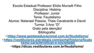 Escola Estadual Professor Elídio Murcelli Filho
Disciplina: História
Professor: Junior
Tema: Feudalismo
Alunos: Natanael Passos, Thais Cavalcante e David
Turma: 3 Ano “D"
Grato pela atenção!
Bibliografia:
• https://www.gestaoeducacional.com.br/feudalismo/
• https://vestibulares.estrategia.com/portal/historia/feuda
lismo-caracteristicas-e-sociedade/
• https://dicas.vestibulares.com.br/feudalismo/
 