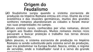 Origem do
Feudalismo
O feudalismo surgiu quando o sistema escravista de
produção no Império Romano entrou em crise. Diante da crise
econômica e das invasões germânicas, muitos dos grandes
senhores romanos abandonaram as cidades e foram morar
nas suas propriedades no campo.
Esses centros rurais, conhecidos por vilas romanas, deram
origem aos feudos medievais. Muitos romanos menos ricos
passaram a buscar proteção e trabalho nas terras desses
grandes senhores.
Aos poucos, o sistema escravista de produção no Império
Romano ia sendo substituído pelo sistema servil de produção,
que iria predominar na Europa feudal. Nascia, então, o regime
de servidão, onde o trabalhador rural é o servo do grande
 