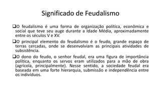 Significado de Feudalismo
O feudalismo é uma forma de organização política, econômica e
social que teve seu auge durante a Idade Média, aproximadamente
entre os séculos V e XV.
O principal elemento do feudalismo é o feudo, grande espaço de
terras cercadas, onde se desenvolviam as principais atividades de
subsistência.
O dono do feudo, o senhor feudal, era uma figura de importância
política, enquanto os servos eram utilizados para a mão de obra
(agrícola, principalmente). Nesse sentido, a sociedade feudal era
baseada em uma forte hierarquia, submissão e independência entre
os indivíduos.
 