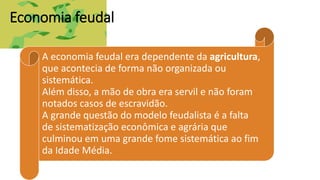 Economia feudal
A economia feudal era dependente da agricultura,
que acontecia de forma não organizada ou
sistemática.
Além disso, a mão de obra era servil e não foram
notados casos de escravidão.
A grande questão do modelo feudalista é a falta
de sistematização econômica e agrária que
culminou em uma grande fome sistemática ao fim
da Idade Média.
 