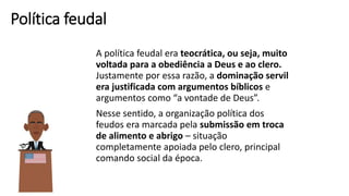 Política feudal
A política feudal era teocrática, ou seja, muito
voltada para a obediência a Deus e ao clero.
Justamente por essa razão, a dominação servil
era justificada com argumentos bíblicos e
argumentos como “a vontade de Deus”.
Nesse sentido, a organização política dos
feudos era marcada pela submissão em troca
de alimento e abrigo – situação
completamente apoiada pelo clero, principal
comando social da época.
 