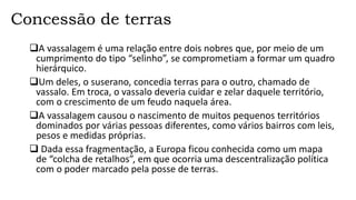 Concessão de terras
A vassalagem é uma relação entre dois nobres que, por meio de um
cumprimento do tipo “selinho”, se comprometiam a formar um quadro
hierárquico.
Um deles, o suserano, concedia terras para o outro, chamado de
vassalo. Em troca, o vassalo deveria cuidar e zelar daquele território,
com o crescimento de um feudo naquela área.
A vassalagem causou o nascimento de muitos pequenos territórios
dominados por várias pessoas diferentes, como vários bairros com leis,
pesos e medidas próprias.
 Dada essa fragmentação, a Europa ficou conhecida como um mapa
de “colcha de retalhos”, em que ocorria uma descentralização política
com o poder marcado pela posse de terras.
 