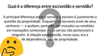 A principal diferença entre o servo e o escravo é justamente a
questão da propriedade. Enquanto os escravos eram de seus
senhores — e podiam, portanto, ser trocados ou vendidos
em transações comerciais —, os servos não pertenciam a
ninguém. A relação estabelecida, nesse caso, era a
de dependência, não de propriedade.
Qual é a diferença entre escravidão e servidão?
 