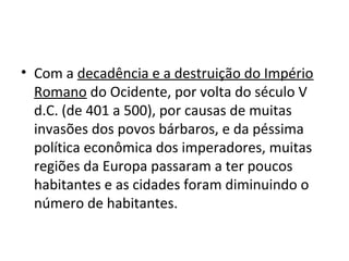 • Com a decadência e a destruição do Império
Romano do Ocidente, por volta do século V
d.C. (de 401 a 500), por causas de muitas
invasões dos povos bárbaros, e da péssima
política econômica dos imperadores, muitas
regiões da Europa passaram a ter poucos
habitantes e as cidades foram diminuindo o
número de habitantes.
 