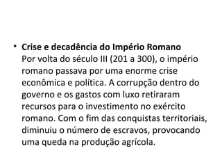 • Crise e decadência do Império Romano
Por volta do século III (201 a 300), o império
romano passava por uma enorme crise
econômica e política. A corrupção dentro do
governo e os gastos com luxo retiraram
recursos para o investimento no exército
romano. Com o fim das conquistas territoriais,
diminuiu o número de escravos, provocando
uma queda na produção agrícola.
 