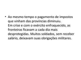 • Ao mesmo tempo o pagamento de impostos
que vinham das províncias diminuiu.
Em crise e com o exército enfraquecido, as
fronteiras ficavam a cada dia mais
desprotegidas. Muitos soldados, sem receber
salário, deixavam suas obrigações militares.
 