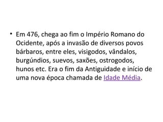 • Em 476, chega ao fim o Império Romano do
Ocidente, após a invasão de diversos povos
bárbaros, entre eles, visigodos, vândalos,
burgúndios, suevos, saxões, ostrogodos,
hunos etc. Era o fim da Antiguidade e início de
uma nova época chamada de Idade Média.
 