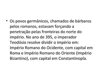 • Os povos germânicos, chamados de bárbaros
pelos romanos, estavam forçando a
penetração pelas fronteiras do norte do
império. No ano de 395, o imperador
Teodósio resolve dividir o império em:
Império Romano do Ocidente, com capital em
Roma e Império Romano do Oriente (Império
Bizantino), com capital em Constantinopla.
 