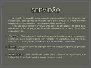 Na relação de servidão, os servos não eram proprietários das terras em que
    trabalhavam. Eles apenas as usavam, tanto para produzir o próprio sustento
    como para manter as outras duas ordens (nobreza e clero).
        A relação servil também envolvia uma série de obrigações do servo para
    com o senhor feudal, pagas em forma de trabalho e de produtos. Entre elas,
    destacavam-se:

   CORVEIA: Obrigação servil de trabalhar alguns dias da semana nas reservas
    senhoriais. Esse trabalho podia ser realizado na agricultura, na criação de
    animais, na construção de casas e outros edifícios ou em benfeitorias.

   TALHA: Obrigação servil de entregar parte da produção agrícola ou pecuária
    ao senhor feudal.

   BANALIDADE:       Taxa devida ao senhor pela utilização de equipamentos e
    instalações do senhorio (celeiro, fornos, moinhos e etc.).
 