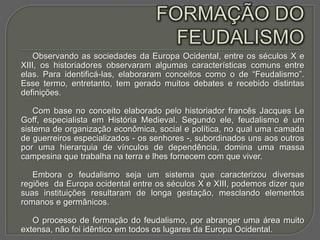 Observando as sociedades da Europa Ocidental, entre os séculos X e
XIII, os historiadores observaram algumas características comuns entre
elas. Para identificá-las, elaboraram conceitos como o de “Feudalismo”.
Esse termo, entretanto, tem gerado muitos debates e recebido distintas
definições.

    Com base no conceito elaborado pelo historiador francês Jacques Le
Goff, especialista em História Medieval. Segundo ele, feudalismo é um
sistema de organização econômica, social e política, no qual uma camada
de guerreiros especializados - os senhores -, subordinados uns aos outros
por uma hierarquia de vínculos de dependência, domina uma massa
campesina que trabalha na terra e lhes fornecem com que viver.

   Embora o feudalismo seja um sistema que caracterizou diversas
regiões da Europa ocidental entre os séculos X e XIII, podemos dizer que
suas instituições resultaram de longa gestação, mesclando elementos
romanos e germânicos.

   O processo de formação do feudalismo, por abranger uma área muito
extensa, não foi idêntico em todos os lugares da Europa Ocidental.
 