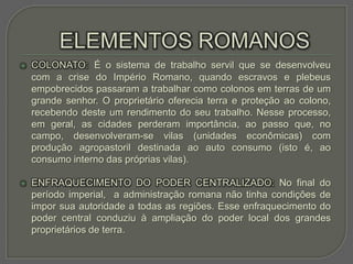    COLONATO: É o sistema de trabalho servil que se desenvolveu
    com a crise do Império Romano, quando escravos e plebeus
    empobrecidos passaram a trabalhar como colonos em terras de um
    grande senhor. O proprietário oferecia terra e proteção ao colono,
    recebendo deste um rendimento do seu trabalho. Nesse processo,
    em geral, as cidades perderam importância, ao passo que, no
    campo, desenvolveram-se vilas (unidades econômicas) com
    produção agropastoril destinada ao auto consumo (isto é, ao
    consumo interno das próprias vilas).

   ENFRAQUECIMENTO DO PODER CENTRALIZADO: No final do
    período imperial, a administração romana não tinha condições de
    impor sua autoridade a todas as regiões. Esse enfraquecimento do
    poder central conduziu à ampliação do poder local dos grandes
    proprietários de terra.
 