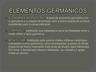    ECONOMIA AGROPASTORIL: A base da economia germânica era
    a agricultura e a criação de animais, sem a preocupação de produzir
    excedentes para a comercialização.

   COMITATUS: Instituição que estabelecia laços de fidelidade entre o
    chefe militar e seus guerreiros.

   BENEFÍCIUM: Instituição pela qual os chefes militares carolíngios
    concediam a seus guerreiros, como recompensa, a posse de terras.
    Essas terras foram chamadas mais tarde de feudos (bem oferecido).
    Em troca, o beneficiado oferecia fidelidade, seu trabalho e ajuda
    militar ao senhor.
 