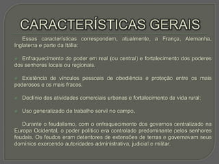 Essas características correspondem, atualmente, a França, Alemanha,
Inglaterra e parte da Itália:

  Enfraquecimento do poder em real (ou central) e fortalecimento dos poderes
dos senhores locais ou regionais.

  Existência de vínculos pessoais de obediência e proteção entre os mais
poderosos e os mais fracos.

   Declínio das atividades comerciais urbanas e fortalecimento da vida rural;

   Uso generalizado de trabalho servil no campo.

   Durante o feudalismo, com o enfraquecimento dos governos centralizado na
Europa Ocidental, o poder político era controlado predominante pelos senhores
feudais. Os feudos eram detentores de extensões de terras e governavam seus
domínios exercendo autoridades administrativa, judicial e militar.
 
