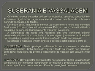Os vários núcleos de poder político – principados, ducados, condados etc.
E estavam ligados por laços estabelecidos entre membros da nobreza a
partir da concessão de feudos.
   De modo geral, intitulava-se senhor (ou suserano) o nobre que concedia
feudos a outro nobre, denominado vassalo. Este, em troca, devia fidelidade e
prestação de serviços (principalmente militares) ao senhor.
   A transmissão do feudo era realizada em uma cerimônia solene,
constituída de dois atos principais: a homenagem (juramento de fidelidade
do vassalo) e a investidura (ato de transmissão do feudo ao vassalo).
   Suseranos e vassalos tinham direitos e deveres estabelecidos entre si.

   SUSERANO: Devia proteger militarmente seus vassalos e dar-lhes
assistência jurídica. Tinha direito de reaver o feudo do vassalo que morresse
sem deixar herdeiros, de proibir o casamento do vassalo com alguém infiel,
etc.

   VASSALO: Devia prestar serviço militar ao suserano, libertá-lo (caso fosse
aprisionado por inimigos), comparecer ao tribunal e presídio pelo suserano
toda vez que fosse convocado, etc. Recebia proteção do suserano.
 