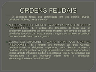 A sociedade feudal era estratificada em três ordens (grupos)
    principais: Nobres, cleros e servos.

   NOBREZA (OU BELLATORES, PALAVRA LATINA QUE SIGNIFICA
    “GUERREIROS”): É a ordem dos detentores de terra, que se
    dedicavam basicamente às atividades militares. Em tempos de paz, as
    atividades favoritas da nobreza eram a caça e os torneios esportivos,
    que serviam de treino para a guerra.

   CLERO (OU ORATORES, PALAVRA LATINA QUE SIGNIFICA
    “REZADORES”): É a ordem dos membros da Igreja Católica,
    destacando-se os dirigentes superiores, como bispos, abades e
    cardeais. Os dirigentes da Igreja administravam suas propriedades e
    tinham grande influência política e ideológica (isto é, na formação das
    mentalidades e das opiniões) sobre toda a sociedade.
    Veja a seguir o tema “trabalhadores”.
 