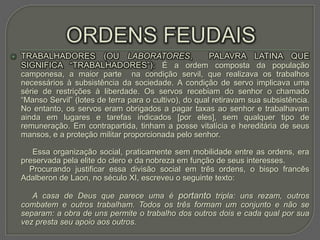    TRABALHADORES (OU LABORATORES,       PALAVRA LATINA QUE
    SIGNIFICA “TRABALHADORES”): É a ordem composta da população
    camponesa, a maior parte na condição servil, que realizava os trabalhos
    necessários à subsistência da sociedade. A condição de servo implicava uma
    série de restrições à liberdade. Os servos recebiam do senhor o chamado
    “Manso Servil” (lotes de terra para o cultivo), do qual retiravam sua subsistência.
    No entanto, os servos eram obrigados a pagar taxas ao senhor e trabalhavam
    ainda em lugares e tarefas indicados [por eles], sem qualquer tipo de
    remuneração. Em contrapartida, tinham a posse vitalícia e hereditária de seus
    mansos, e a proteção militar proporcionada pelo senhor.

       Essa organização social, praticamente sem mobilidade entre as ordens, era
    preservada pela elite do clero e da nobreza em função de seus interesses.
      Procurando justificar essa divisão social em três ordens, o bispo francês
    Adalberon de Laon, no século XI, escreveu o seguinte texto:

       A casa de Deus que parece uma é portanto tripla: uns rezam, outros
    combatem e outros trabalham. Todos os três formam um conjunto e não se
    separam: a obra de uns permite o trabalho dos outros dois e cada qual por sua
    vez presta seu apoio aos outros.
 