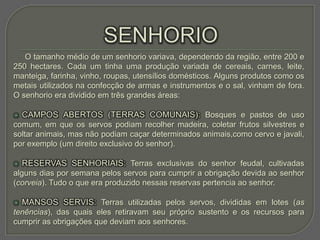 O tamanho médio de um senhorio variava, dependendo da região, entre 200 e
250 hectares. Cada um tinha uma produção variada de cereais, carnes, leite,
manteiga, farinha, vinho, roupas, utensílios domésticos. Alguns produtos como os
metais utilizados na confecção de armas e instrumentos e o sal, vinham de fora.
O senhorio era dividido em três grandes áreas:

   CAMPOS ABERTOS (TERRAS COMUNAIS): Bosques e pastos de uso
comum, em que os servos podiam recolher madeira, coletar frutos silvestres e
soltar animais, mas não podiam caçar determinados animais,como cervo e javali,
por exemplo (um direito exclusivo do senhor).

   RESERVAS SENHORIAIS: Terras exclusivas do senhor feudal, cultivadas
alguns dias por semana pelos servos para cumprir a obrigação devida ao senhor
(corveia). Tudo o que era produzido nessas reservas pertencia ao senhor.

   MANSOS SERVIS: Terras utilizadas pelos servos, divididas em lotes (as
tenências), das quais eles retiravam seu próprio sustento e os recursos para
cumprir as obrigações que deviam aos senhores.
 