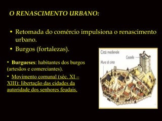 O RENASCIMENTO URBANO:
• Retomada do comércio impulsiona o renascimento
urbano.
• Burgos (fortalezas).
• Burgueses: habitantes dos burgos
(artesãos e comerciantes).
• Movimento comunal (séc. XI –
XIII): libertação das cidades da
autoridade dos senhores feudais.

 