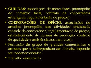 • GUILDAS: associações de mercadores (monopólio
do comércio local, controle da concorrência
estrangeira, regulamentação de preços).
• CORPORAÇÕES DE OFÍCIO: associações de
artesãos (monopólio das atividades artesanais,
controle da concorrência, regulamentação de preços,
estabelecimento de normas de produção, controle
de qualidade e assistência aos membros).
• Formação de grupo de grandes comerciantes e
artesãos que se sobrepunham aos demais, impondo
seu poder econômico.
• Trabalho assalariado.

 
