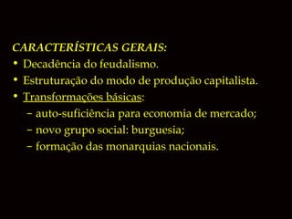 CARACTERÍSTICAS GERAIS:
• Decadência do feudalismo.
• Estruturação do modo de produção capitalista.
• Transformações básicas:
– auto-suficiência para economia de mercado;
– novo grupo social: burguesia;
– formação das monarquias nacionais.

 