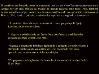 O catarismo era baseado numa interpretação dualista do Novo Testamento(recusavam o
Antigo por ser uma crônica da criação do mundo material pelo falso Deus, também
denominado Demiurgo). Assim defendiam a existência de dois princípios supremos: o
Bem e o Mal, sendo o primeiro o criador dos espíritos e o segundo o da matéria.
–A doutrina cátara chocava radicalmente com a pregada pela Igreja
Romana. Entre outras coisas:
* Negava a existência de um único Deus ao afirmar a dualidade das
coisas (existência de um Deus mau).
*Negava o dogma da Trindade, recusando o conceito do espírito santo e
afirmando queJesus não era o filho de Deus encarnado mas uma
aparição que mostrava o caminho à perfeição.
*Propugnava a salvação através do conhecimento em vez de através da
fé em Deus.

 