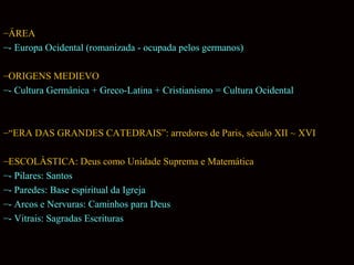 –ÁREA
–- Europa Ocidental (romanizada - ocupada pelos germanos)
–ORIGENS MEDIEVO
–- Cultura Germânica + Greco-Latina + Cristianismo = Cultura Ocidental

–“ERA DAS GRANDES CATEDRAIS”: arredores de Paris, século XII ~ XVI
–ESCOLÀSTICA: Deus como Unidade Suprema e Matemática
–- Pilares: Santos
–- Paredes: Base espiritual da Igreja
–- Arcos e Nervuras: Caminhos para Deus
–- Vitrais: Sagradas Escrituras

 