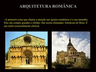 ARQUITETURA ROMÂNICA
–A primeira coisa que chama a atenção nas igrejas românicas é o seu tamanho.
Elas são sempre grandes e sólidas. Daí serem chamadas: fortalezas de Deus. É
um estilo essencialmente clerical.

 