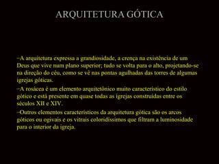 ARQUITETURA GÓTICA

–A arquitetura expressa a grandiosidade, a crença na existência de um
Deus que vive num plano superior; tudo se volta para o alto, projetando-se
na direção do céu, como se vê nas pontas agulhadas das torres de algumas
igrejas góticas.
–A rosácea é um elemento arquitetônico muito característico do estilo
gótico e está presente em quase todas as igrejas construídas entre os
séculos XII e XIV.
–Outros elementos característicos da arquitetura gótica são os arcos
góticos ou ogivais e os vitrais coloridíssimos que filtram a luminosidade
para o interior da igreja.

 
