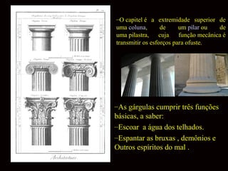 –O capitel é a extremidade superior de
uma coluna,
de
um pilar ou
de
uma pilastra, cuja
função mecânica é
transmitir os esforços para ofuste.

–As gárgulas cumprir três funções
básicas, a saber:
–Escoar a água dos telhados.
–Espantar as bruxas , demônios e
Outros espíritos do mal .

 