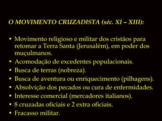 O MOVIMENTO CRUZADISTA (séc. XI – XIII):
• Movimento religioso e militar dos cristãos para
retomar a Terra Santa (Jerusalém), em poder dos
muçulmanos.
• Acomodação de excedentes populacionais.
• Busca de terras (nobreza).
• Busca de aventura ou enriquecimento (pilhagens).
• Absolvição dos pecados ou cura de enfermidades.
• Interesse comercial (mercadores italianos).
• 8 cruzadas oficiais e 2 extra oficiais.
• Fracasso militar.

 