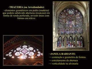 –TRACERIA (ou Arredondado):
–elementos geométricos em pedra (madeira)
que podem subdividir aberturas (rosáceas) em
forma de renda perfurada, revestir áreas com
formas em relevo

–JANELA RADIANTE:
–- contenção e geometria de formas
–- estreitamento da abertura
–- verticalidade na alvenaria

 