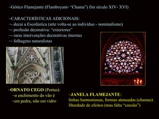 –Gótico Flamejante (Flamboyant- “Chama”) fim século XIV- XVI)
–CARACTERÍSTICAS ADICIONAIS:
–- decai a Escolástica (arte volta-se ao indivíduo - nominalismo)
–- profusão decorativa: “exteriores”
–- raras intervenções decorativas internas
–- folhagens naturalistas

–ORNATO CEGO (Portas):
–o enchimento do vão é
–em pedra, não em vidro

–JANELA FLAMEJANTE:
linhas harmoniosas, formas atenuadas (chamas)
liberdade de efeitos (mas falta “coesão”)

 